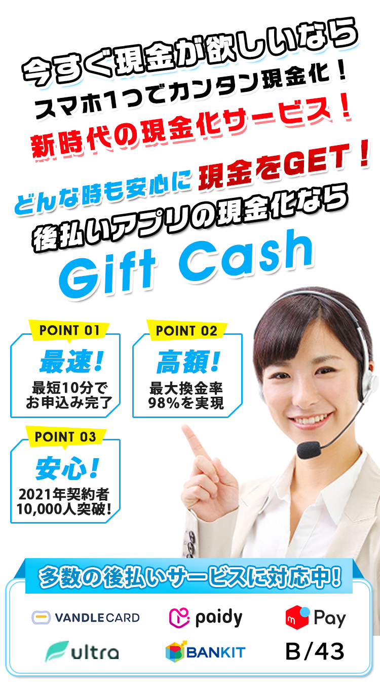 今すぐ現金が欲しいならスマホ1つでカンタン現金化!新時代の現金化サービス!どんな時も安心に現金をGET!後払いアプリの現金化ならGift Cash 多数の後払いサービスに対応中!VANDLECARD paidy Kyash ultra BANKIT B/43 POINT01 最速!最短10分でお申込み完了 POINT02 高額!最大換金率98%を実現 POINT03 安心!2021年契約者10,000人突破