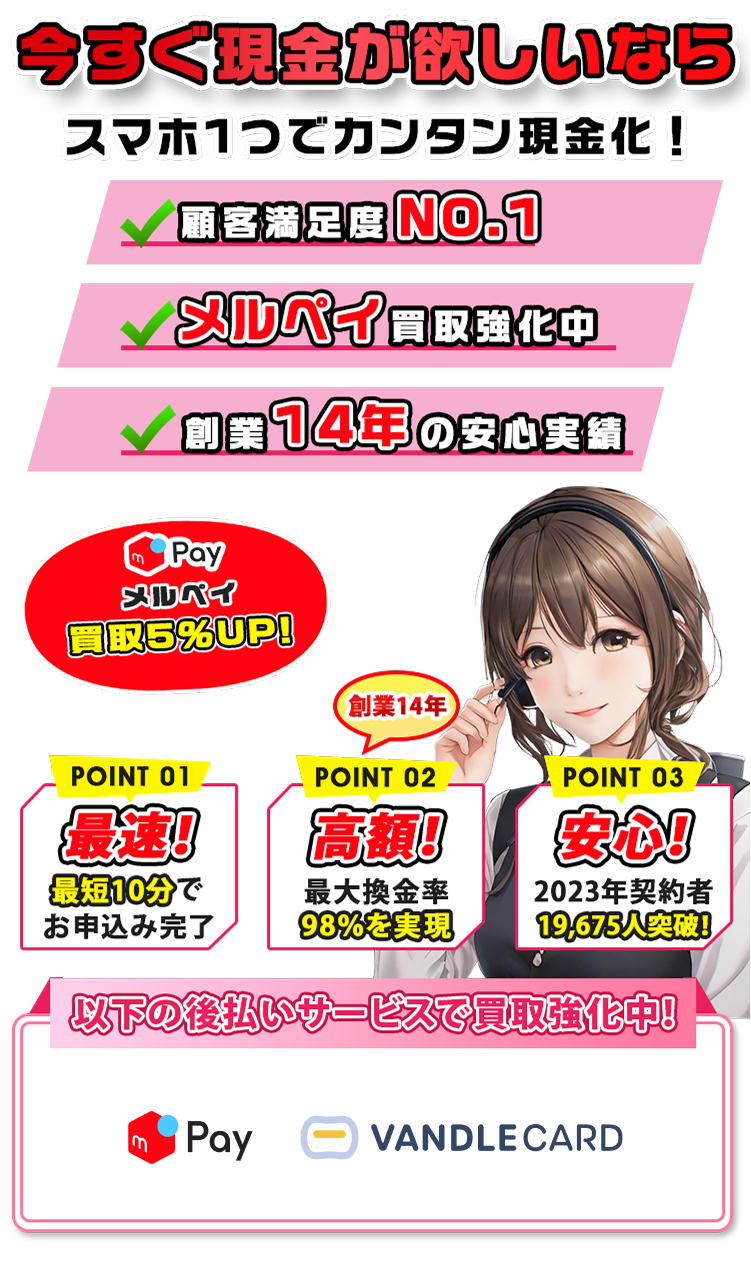 今すぐ現金が欲しいならスマホ1つでカンタン現金化！スマホ1つでカンタン現金化！ ✔顧客満足度NO.1 ✔メルペイ買取強化中 ✔創業14年の安心実績 メルペイ買取5％UP！ POINT01 最速！最短10分でお申込み完了 POINT02 高額！最大換金率98％を実現 POINT03 安心！2023年契約者19,675人突破 以下の後払いサービスで買取強化中！ メルペイ ペイディプラス バンドルカード Kyash ペイディApple B/43